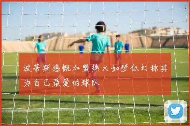 波蒂斯感慨加盟热火如梦似幻称其为自己最爱的球队