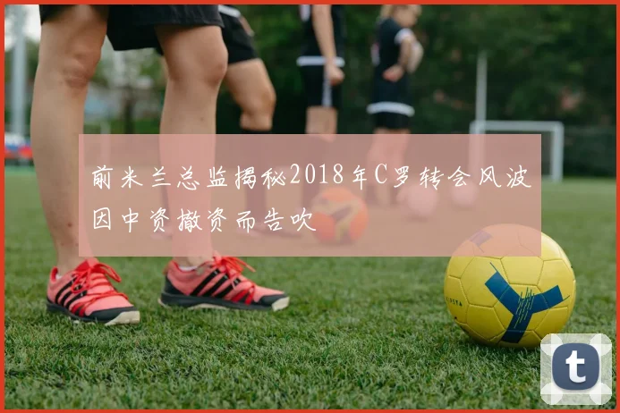 前米兰总监揭秘2018年C罗转会风波因中资撤资而告吹