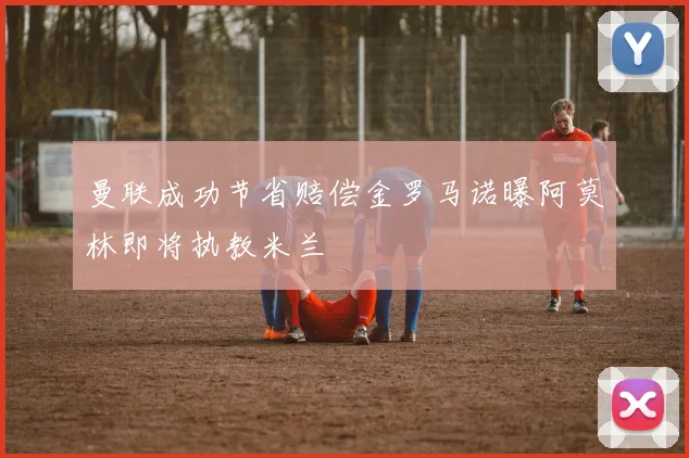 曼联成功节省赔偿金罗马诺曝阿莫林即将执教米兰