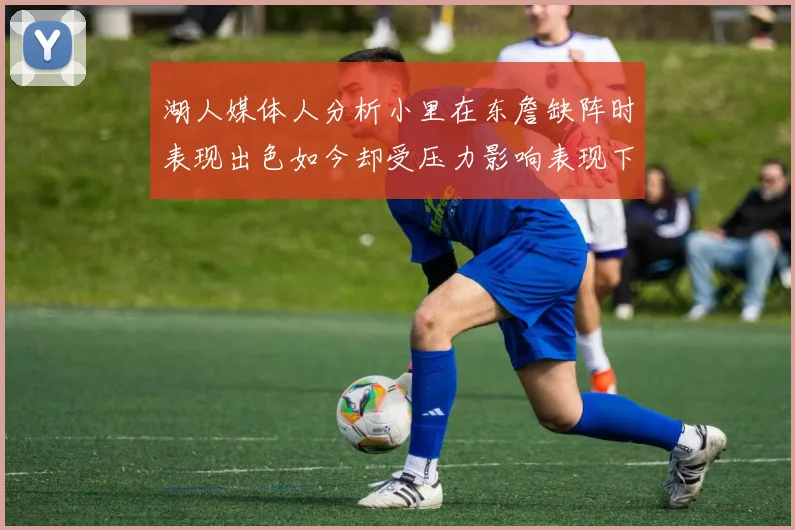 湖人媒体人分析小里在东詹缺阵时表现出色如今却受压力影响表现下滑