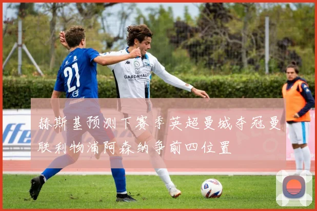赫斯基预测下赛季英超曼城夺冠曼联利物浦阿森纳争前四位置