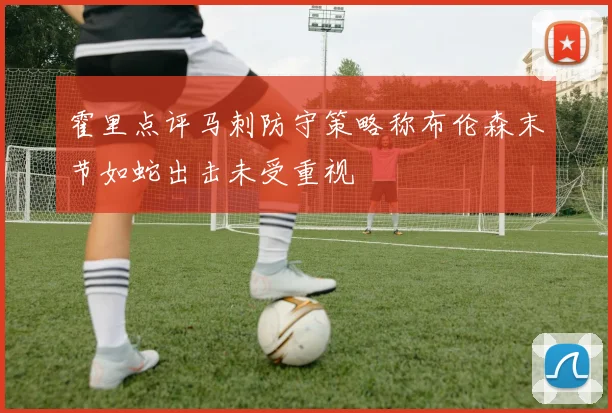 霍里点评马刺防守策略称布伦森末节如蛇出击未受重视
