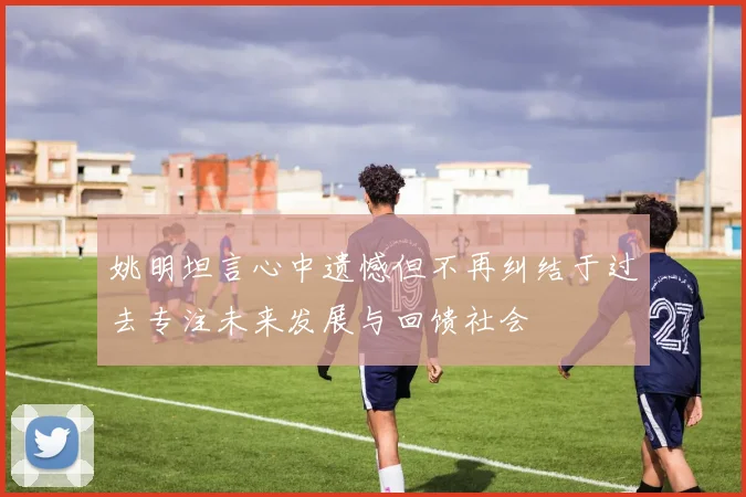 姚明坦言心中遗憾但不再纠结于过去专注未来发展与回馈社会