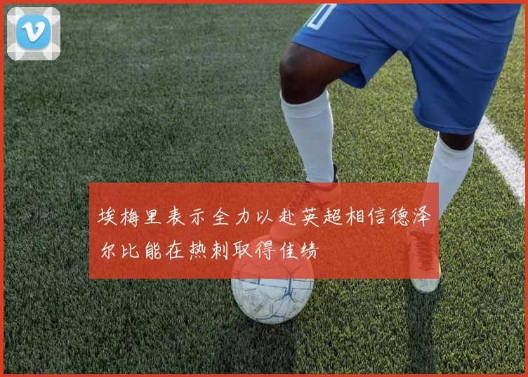 埃梅里表示全力以赴英超相信德泽尔比能在热刺取得佳绩