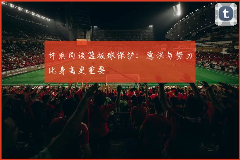 许利民谈篮板球保护：意识与努力比身高更重要