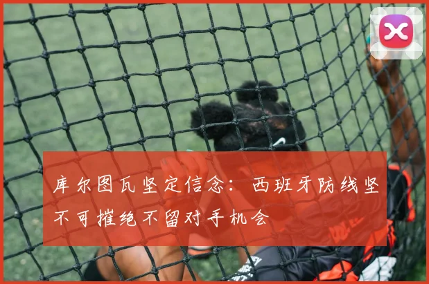 库尔图瓦坚定信念：西班牙防线坚不可摧绝不留对手机会