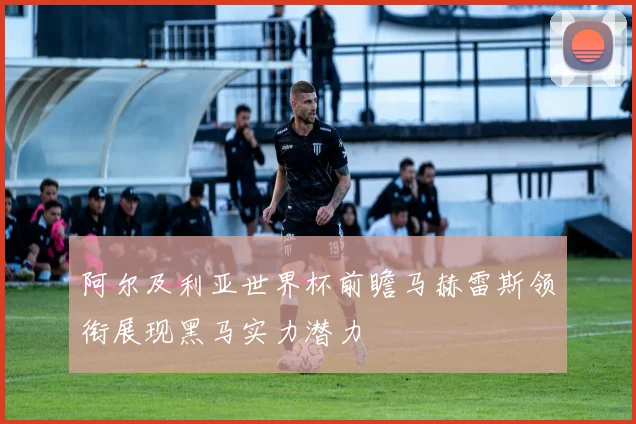 阿尔及利亚世界杯前瞻马赫雷斯领衔展现黑马实力潜力
