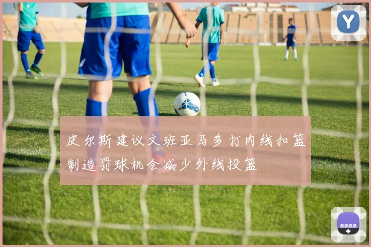 皮尔斯建议文班亚马多打内线扣篮制造罚球机会减少外线投篮
