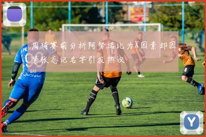 周琦赛前分析阿努诺比为X因素却因紧张忘记名字引发热议