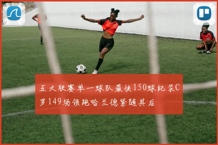 五大联赛单一球队最快150球纪录C罗149场领跑哈兰德紧随其后