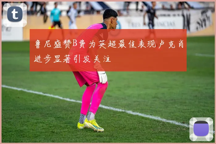 鲁尼盛赞B费为英超最佳表现卢克肖进步显著引发关注
