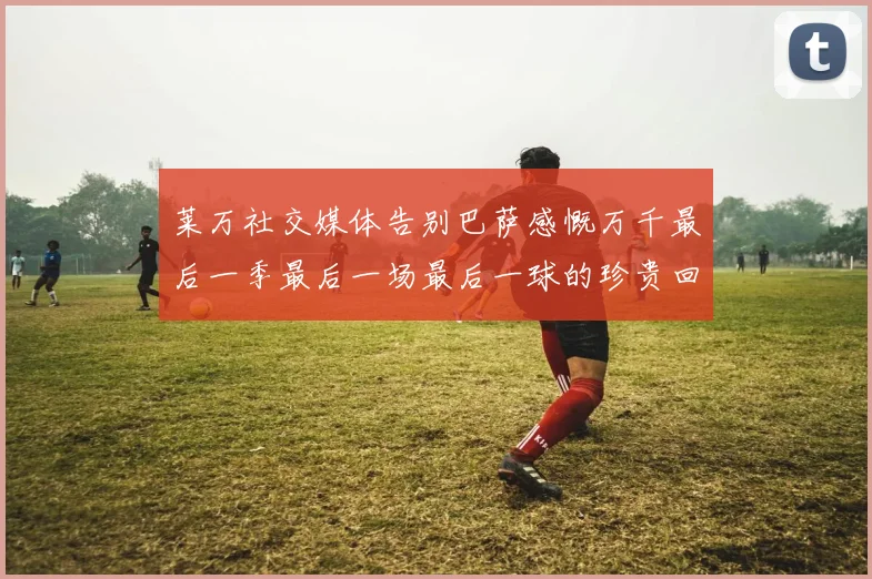 莱万社交媒体告别巴萨感慨万千最后一季最后一场最后一球的珍贵回忆