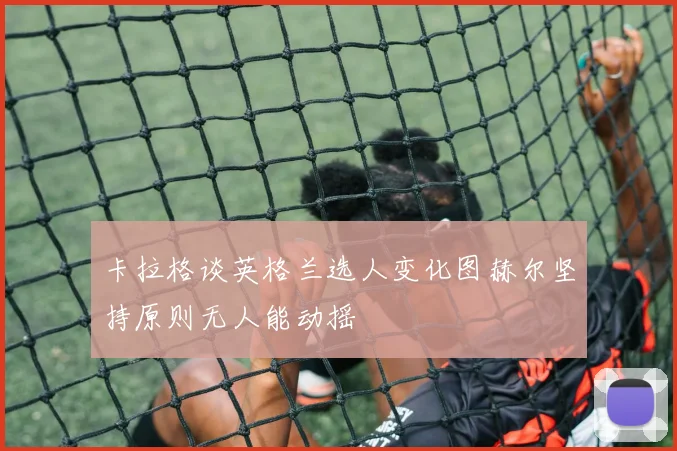 卡拉格谈英格兰选人变化图赫尔坚持原则无人能动摇