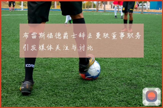 布雷斯福德爵士辞去曼联董事职务引发媒体关注与讨论