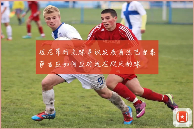 迈尼昂对点球争议发表看法巴尔泰萨吉应如何应对近在咫尺的球