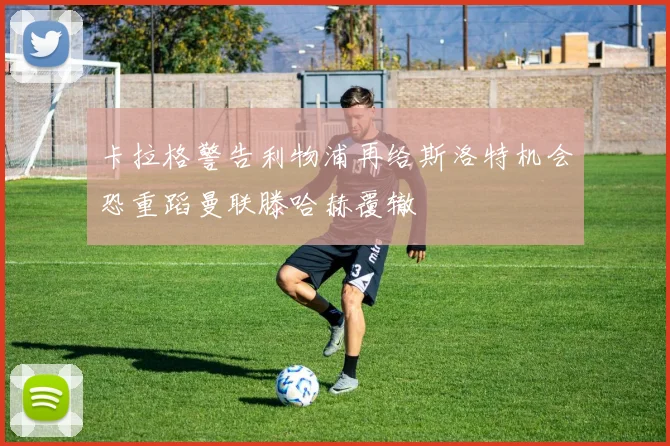 卡拉格警告利物浦再给斯洛特机会恐重蹈曼联滕哈赫覆辙