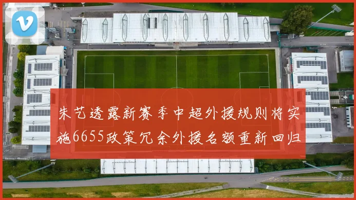 朱艺透露新赛季中超外援规则将实施6655政策冗余外援名额重新回归球队配置