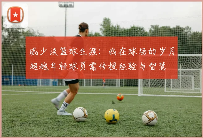 威少谈篮球生涯：我在球场的岁月超越年轻球员需传授经验与智慧