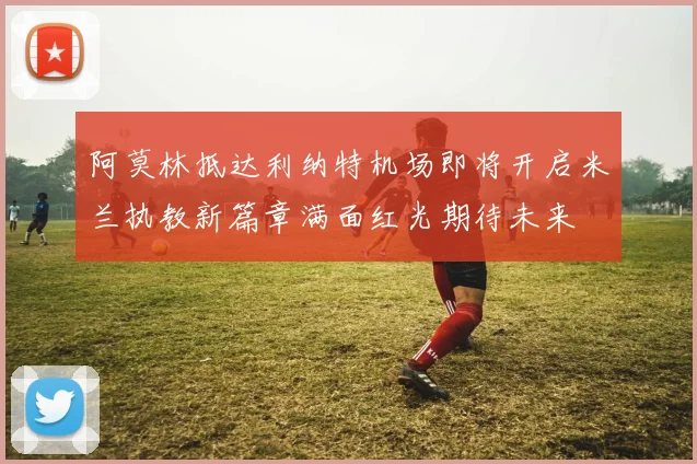 阿莫林抵达利纳特机场即将开启米兰执教新篇章满面红光期待未来